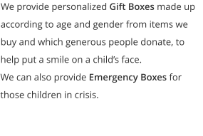 We provide personalized Gift Boxes made up according to age and gender from items we buy and which generous people donate, to help put a smile on a child’s face.   We can also provide Emergency Boxes for those children in crisis.